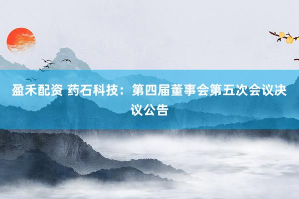 盈禾配资 药石科技：第四届董事会第五次会议决议公告