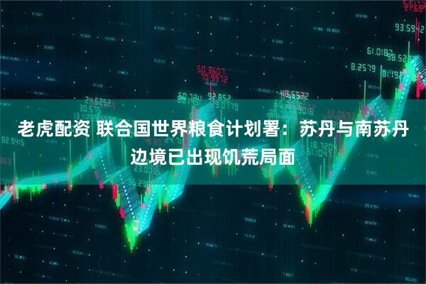 老虎配资 联合国世界粮食计划署：苏丹与南苏丹边境已出现饥荒局面