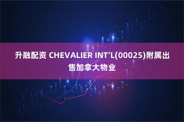 升融配资 CHEVALIER INT‘L(00025)附属出售加拿大物业