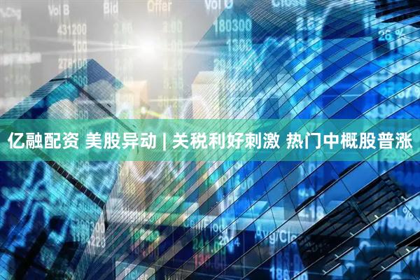 亿融配资 美股异动 | 关税利好刺激 热门中概股普涨