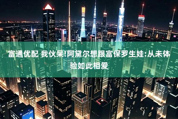 富通优配 我伙呆!阿黛尔想跟富保罗生娃:从未体验如此相爱