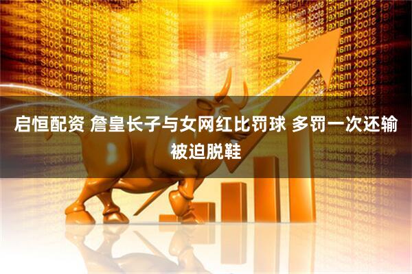 启恒配资 詹皇长子与女网红比罚球 多罚一次还输被迫脱鞋