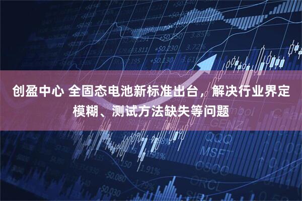 创盈中心 全固态电池新标准出台，解决行业界定模糊、测试方法缺失等问题