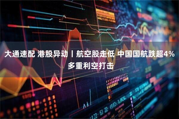 大通速配 港股异动丨航空股走低 中国国航跌超4% 多重利空打击