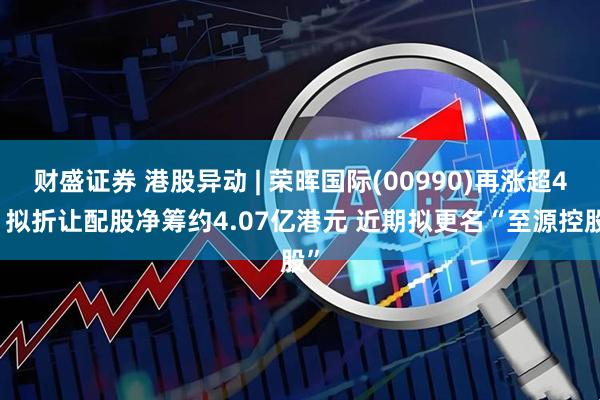 财盛证券 港股异动 | 荣晖国际(00990)再涨超4% 拟折让配股净筹约4.07亿港元 近期拟更名“至源控股”