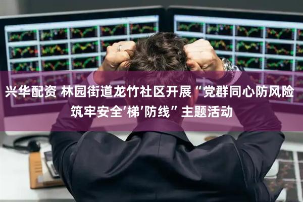 兴华配资 林园街道龙竹社区开展“党群同心防风险 筑牢安全‘梯’防线”主题活动