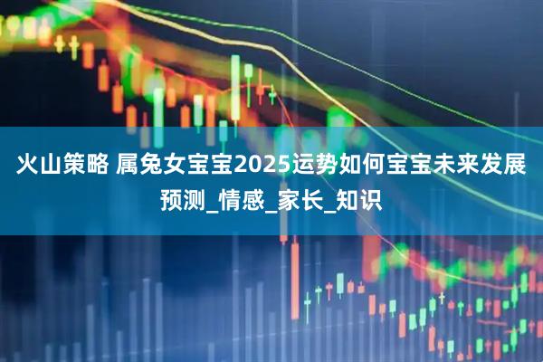 火山策略 属兔女宝宝2025运势如何宝宝未来发展预测_情感_家长_知识