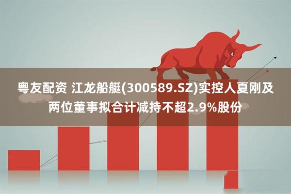 粤友配资 江龙船艇(300589.SZ)实控人夏刚及两位董事拟合计减持不超2.9%股份