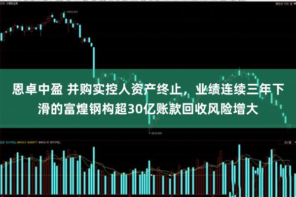 恩卓中盈 并购实控人资产终止，业绩连续三年下滑的富煌钢构超30亿账款回收风险增大