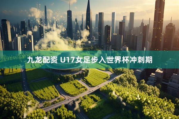 九龙配资 U17女足步入世界杯冲刺期