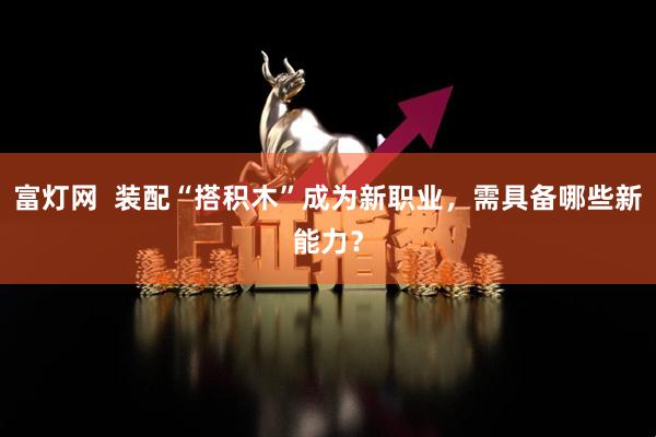 富灯网  装配“搭积木”成为新职业，需具备哪些新能力？